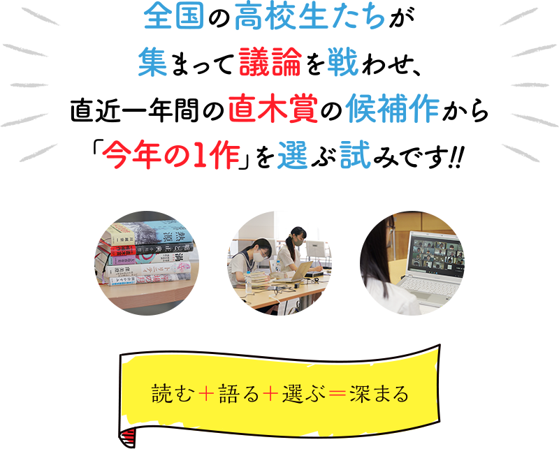 全国の高校生たちが集まって議論を戦わせ、直近一年間の直木賞の候補作から「今年の1作」を選ぶ試みです！